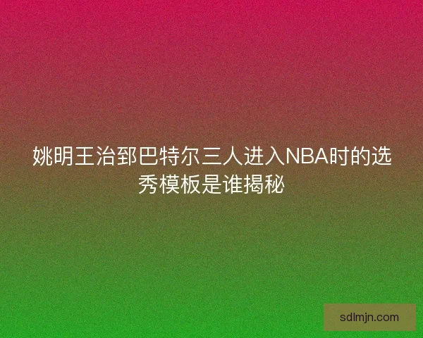 姚明王治郅巴特尔三人进入NBA时的选秀模板是谁揭秘 姚明王治郅巴特尔三人进入NBA时的选秀模板是谁揭秘