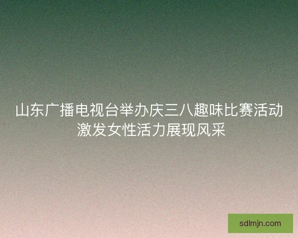 山东广播电视台举办庆三八趣味比赛活动 激发女性活力展现风采