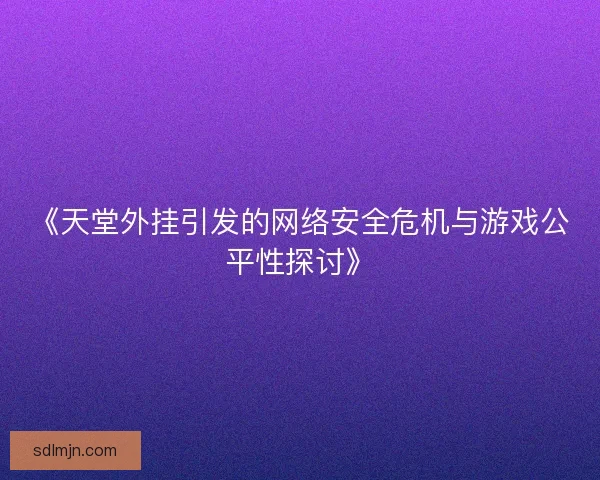 《天堂外挂引发的网络安全危机与游戏公平性探讨》