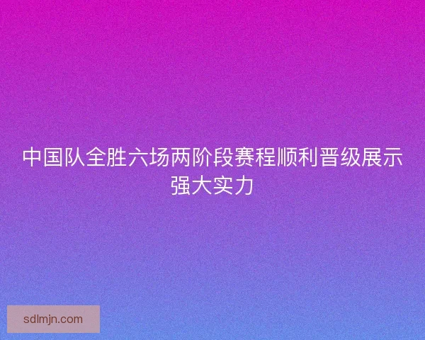 中国队全胜六场两阶段赛程顺利晋级展示强大实力