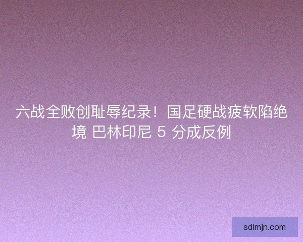 六战全败创耻辱纪录！国足硬战疲软陷绝境 巴林印尼 5 分成反例